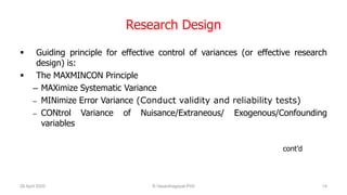 Research Design
 Guiding principle for effective control of variances (or effective research
design) is:
 The MAXMINCON Principle
– MAXimize Systematic Variance
– MINimize Error Variance (Conduct validity and reliability tests)
– CONtrol Variance of Nuisance/Extraneous/ Exogenous/Confounding
variables
cont’d
26 April 2020 R.Vasanthagopal PhD 14
 