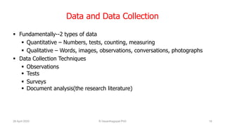 Data and Data Collection
 Fundamentally--2 types of data
 Quantitative – Numbers, tests, counting, measuring
 Qualitative – Words, images, observations, conversations, photographs
 Data Collection Techniques
 Observations
 Tests
 Surveys
 Document analysis(the research literature)
26 April 2020 R.Vasanthagopal PhD 16
 