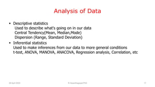 Analysis of Data
 Descriptive statistics
Used to describe what's going on in our data
Central Tendency(Mean, Median,Mode)
Dispersion (Range, Standard Deviation)
 Inferential statistics
Used to make inferences from our data to more general conditions
t-test, ANOVA, MANOVA, ANACOVA, Regression analysis, Correlation, etc
26 April 2020 R.Vasanthagopal PhD 17
 