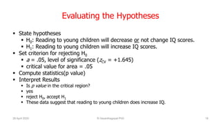 Evaluating the Hypotheses
 State hypotheses
 H0: Reading to young children will decrease or not change IQ scores.
 H1: Reading to young children will increase IQ scores.
 Set criterion for rejecting H0
 a = .05, level of significance (zCV = +1.645)
 critical value for area = .05
 Compute statistics(p value)
 Interpret Results
 Is p value in the critical region?
 yes
 reject H0, accept H1
 These data suggest that reading to young children does increase IQ.
26 April 2020 R.Vasanthagopal PhD 18
 