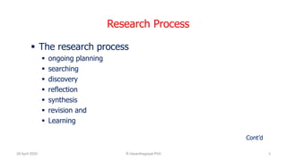 Research Process
 The research process
 ongoing planning
 searching
 discovery
 reflection
 synthesis
 revision and
 Learning
Cont’d
26 April 2020 R.Vasanthagopal PhD 3
 