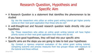 Research Question, Hypothesis and
Specific Aim
 A Research Question is a statement that identifies the phenomenon to be
studied
Eg: Are the researchers who utilize an online grant writing tutorial get higher priority
scores on their next grant application than those who do not?
 A well-thought-out and focused research question leads directly into your
hypothesis
Eg: Those researchers who utilize an online grant writing tutorial will have higher
priority scores on their next grant application than those who do not.
 If you have good hypotheses, they will lead into your specific aims
 Specific aims are the steps you are going to take to test your hypotheses
Eg: Conduct a rigorous empirical evaluation of the online grant writing tutorial,
comparing outcome and process measures from two groups—those with exposure to
the tutorial and those without cont’d
26 April 2020 R.Vasanthagopal PhD 5
 
