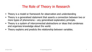 The Role of Theory in Research
 Theory is a model or framework for observation and understanding
 Theory is a generalised statement that asserts a connection between two or
more types of phenomena – any generalised explanatory principle.
 Theory is a system of interconnected abstractions or ideas that condenses
and organises knowledge about the world.
 Theory explains and predicts the relationship between variables.
26 April 2020 R.Vasanthagopal PhD 7
 