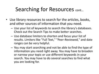 Searching for Resources cont…
• Use library resources to search for the articles, books,
and other sources of information that you need.
– Use your list of keywords to search the library's databases.
Check out the Search Tips to make better searches.
– Use database limiters to shorten and focus your list of
results. Limiters like "Full Text," "Peer-Reviewed," and date
ranges can be very helpful.
– You may start searching and not be able to find the type of
information you need right away. You may have to broaden
or narrow your topic or use different keywords in your
search. You may have to do several searches to find what
you are looking for.
 