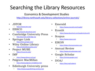 Searching the Library Resources
• JSTOR
– https://www.jstor.org/
• EBSCO
– http://search.ebscohost.com/
• Cambridge University Press
– http://journals.cambridge.org
• Springer Link
– https://link.springer.com/
• Wiley Online Library
– https://onlinelibrary.wiley.com/
• Project MUSE
– https://muse.jhu.edu/
• IMF
– https://www.elibrary.imf.org/
• Palgrave MacMillan
– https://www.palgrave.com/gb/journals
• Edinburgh University press
• https://www.euppublishing.com/journals
• Emerald
• https://www.emerald.com/insight/
• Econlit
• https://www.ebscohost.com/academic/econlit
• Scopus
• https://www.scopus.com
• EIKON
• https://eikon.thomsonreuters.com
• Annual Review
• https://www.annualreviews.org/
• Google Scholar
• https://scholar.google.com/
• DOAJ
• https://doaj.org/subjects
Economics & Development Studies
http://library.northsouth.edu/library-collections/online-journals/
 