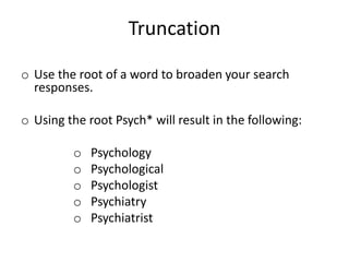 Truncation
o Use the root of a word to broaden your search
responses.
o Using the root Psych* will result in the following:
o Psychology
o Psychological
o Psychologist
o Psychiatry
o Psychiatrist
 