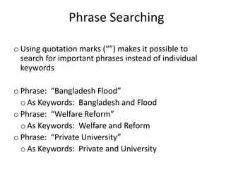 o Using quotation marks (“”) makes it possible to
search for important phrases instead of individual
keywords
o Phrase: “Bangladesh Flood”
o As Keywords: Bangladesh and Flood
o Phrase: “Welfare Reform”
o As Keywords: Welfare and Reform
o Phrase: “Private University”
o As Keywords: Private and University
Phrase Searching
 