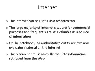 Internet
o The Internet can be useful as a research tool
o The large majority of Internet sites are for commercial
purposes and frequently are less valuable as a source
of information
o Unlike databases, no authoritative entity reviews and
evaluates material on the Internet
o The researcher must carefully evaluate information
retrieved from the Web
 