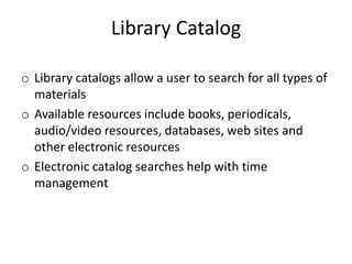 Library Catalog
o Library catalogs allow a user to search for all types of
materials
o Available resources include books, periodicals,
audio/video resources, databases, web sites and
other electronic resources
o Electronic catalog searches help with time
management
 