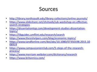 Sources
• http://library.northsouth.edu/library-collections/online-journals/
• https://www.slideshare.net/zhshoeb/iub-workshop-on-effective-
search-strategies
• https://dissertationtop.com/development-studies-dissertation-
topics/
• https://libguides.umflint.edu/research/search
• https://www.thesishelpers.com/blog/economic-topics/
• https://www.tandfonline.com/doi/abs/10.1080/07350198.2015.10
08919
• https://www.campuscareerclub.com/5-steps-of-the-research-
process/
• https://www.merriam-webster.com/dictionary/research
• https://www.britannica.com/
 