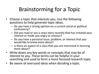 Brainstorming for a Topic
• Choose a topic that interests you. Use the following
questions to help generate topic ideas.
– Do you have a strong opinion on a current social or political
controversy?
– Did you read or see a news story recently that has irritated your
interest or made you angry or anxious?
– Do you have a personal issue, problem, or interest that you
would like to know more about?
– Is there an aspect of a class that you are interested in learning
more about?
• Write down any key words or concepts that may be of
interest to you. These terms can be helpful in your
searching and used to form a more focused research topic.
• Be aware of overused ideas when deciding a topic.
 
