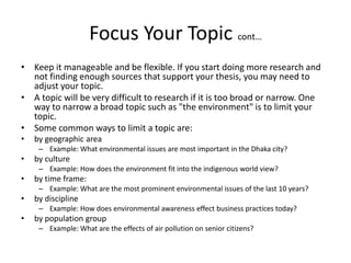 Focus Your Topic cont…
• Keep it manageable and be flexible. If you start doing more research and
not finding enough sources that support your thesis, you may need to
adjust your topic.
• A topic will be very difficult to research if it is too broad or narrow. One
way to narrow a broad topic such as "the environment" is to limit your
topic.
• Some common ways to limit a topic are:
• by geographic area
– Example: What environmental issues are most important in the Dhaka city?
• by culture
– Example: How does the environment fit into the indigenous world view?
• by time frame:
– Example: What are the most prominent environmental issues of the last 10 years?
• by discipline
– Example: How does environmental awareness effect business practices today?
• by population group
– Example: What are the effects of air pollution on senior citizens?
 