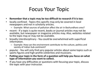 Focus Your Topic
• Remember that a topic may be too difficult to research if it is too:
• locally confined - Topics this specific may only be covered in local
newspapers and not in scholarly articles.
– Example: What sources of pollution affect the air in Bashundhara area?
• recent - If a topic is quite recent, books or journal articles may not be
available, but newspaper or magazine articles may. Also, websites related
to the topic may or may not be available.
• broadly interdisciplinary - You could be overwhelmed with superficial
information.
– Example: How can the environment contribute to the culture, politics and
society of Indian Sub-continent?
• popular - You will only find very popular articles about some topics such as
sports figures and high-profile celebrities and musicians.
• Putting your topic in the form of a question will help you focus on what
type of information you want to collect.
• If you have any difficulties or questions with focusing your topic, discuss
the topic with your instructor.
 