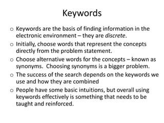 Keywords
o Keywords are the basis of finding information in the
electronic environment – they are discrete.
o Initially, choose words that represent the concepts
directly from the problem statement.
o Choose alternative words for the concepts – known as
synonyms. Choosing synonyms is a bigger problem.
o The success of the search depends on the keywords we
use and how they are combined
o People have some basic intuitions, but overall using
keywords effectively is something that needs to be
taught and reinforced.
 