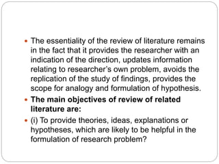  The essentiality of the review of literature remains
in the fact that it provides the researcher with an
indication of the direction, updates information
relating to researcher’s own problem, avoids the
replication of the study of findings, provides the
scope for analogy and formulation of hypothesis.
 The main objectives of review of related
literature are:
 (i) To provide theories, ideas, explanations or
hypotheses, which are likely to be helpful in the
formulation of research problem?
 