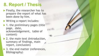 8. Report / Thesis
 Finally, the researcher has to
prepare the report of what has
been done by him.
 Writing a report includes:
 1. the preliminary pages (title
page, date,
acknowledgement, table of
content)
 2. the main text (Introduction,
summary of findings, main
report, conclusion)
 3. the end matter (references,
Bibliography)
 