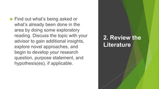  Find out what’s being asked or
what’s already been done in the
area by doing some exploratory
reading. Discuss the topic with your
advisor to gain additional insights,
explore novel approaches, and
begin to develop your research
question, purpose statement, and
hypothesis(es), if applicable.
2. Review the
Literature
 
