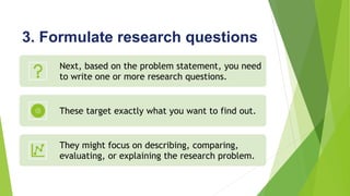 3. Formulate research questions
Next, based on the problem statement, you need
to write one or more research questions.
These target exactly what you want to find out.
They might focus on describing, comparing,
evaluating, or explaining the research problem.
 