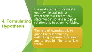 4. Formulating
Hypothesis
the next step is to formulate
your own hypothesis. A
hypothesis is a theoretical
statement in solving a logical
relationship between variables.
The role of hypothesis is to
guide the researcher by
delimiting the area of research
and to keep him/her on a right
track.
 