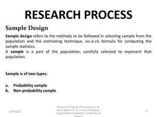RESEARCH PROCESS
6/14/2022
Research Process (Presented by- M.
Nurul Islam, Ph. D, Former Professor,
Department of Statistics, University of
11
Sample Design
Sample design refers to the methods to be followed in selecting sample from the
population and the estimating technique, vis-à-vis formula for computing the
sample statistics.
A sample is a part of the population, carefully selected to represent that
population.
Sample is of two types:
a. Probability sample
b. Non-probability sample
 
