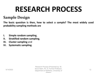 RESEARCH PROCESS
6/14/2022
Research Process (Presented by- M.
Nurul Islam, Ph. D, Former Professor,
Department of Statistics, University of
12
Sample Design
The basic question is then, how to select a sample? The most widely used
probability sampling methods are
I. Simple random sampling,
II. Stratified random sampling,
III. Cluster sampling and
IV. Systematic sampling.
 