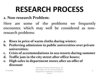RESEARCH PROCESS
6/14/2022
Research Process (Presented by- M.
Nurul Islam, Ph. D, Former Professor,
Department of Statistics, University of
5
2. Non-research Problem:
Here are some of the problems we frequently
encounter, which may well be considered as non-
research problems:
a. Rises in price of warm cloths during winter;
b. Preferring admission in public universities over private
universities;
c. Crisis of accommodations in sea resorts during summer
d. Traffic jam in the city street after office hours;
e. High sales in department stores after an offer of
discount
 