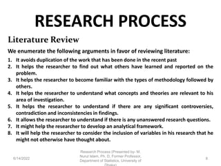 RESEARCH PROCESS
6/14/2022
Research Process (Presented by- M.
Nurul Islam, Ph. D, Former Professor,
Department of Statistics, University of
8
Literature Review
We enumerate the following arguments in favor of reviewing literature:
1. It avoids duplication of the work that has been done in the recent past
2. It helps the researcher to find out what others have learned and reported on the
problem.
3. It helps the researcher to become familiar with the types of methodology followed by
others.
4. It helps the researcher to understand what concepts and theories are relevant to his
area of investigation.
5. It helps the researcher to understand if there are any significant controversies,
contradiction and inconsistencies in findings.
6. It allows the researcher to understand if there is any unanswered research questions.
7. It might help the researcher to develop an analytical framework.
8. It will help the researcher to consider the inclusion of variables in his research that he
might not otherwise have thought about.
 