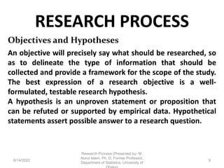 RESEARCH PROCESS
6/14/2022
Research Process (Presented by- M.
Nurul Islam, Ph. D, Former Professor,
Department of Statistics, University of
9
Objectives and Hypotheses
An objective will precisely say what should be researched, so
as to delineate the type of information that should be
collected and provide a framework for the scope of the study.
The best expression of a research objective is a well-
formulated, testable research hypothesis.
A hypothesis is an unproven statement or proposition that
can be refuted or supported by empirical data. Hypothetical
statements assert possible answer to a research question.
 