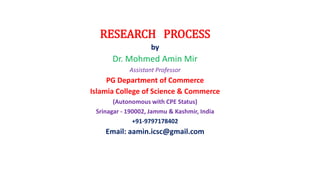 RESEARCH PROCESS
by
Dr. Mohmed Amin Mir
Assistant Professor
PG Department of Commerce
Islamia College of Science & Commerce
(Autonomous with CPE Status)
Srinagar - 190002, Jammu & Kashmir, India
+91-9797178402
Email: aamin.icsc@gmail.com
 