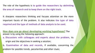 The role of the hypothesis is to guide the researchers by delimiting
the area of research and to keep them on the right track.
It sharpens researchers thinking and focuses attention on the more
important facets of the problem. It also indicates the type of data
required and the type of methods of data analysis to be used.
How does one go about developing working hypotheses? The
answer is by using the following approach:
a. Discussions with colleagues and experts about the problem, its
origin and the objectives in seeking a solution;
b. Examination of data and records, if available, concerning the
problem for possible trends, peculiarities and other clues;
 