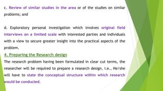 c. Review of similar studies in the area or of the studies on similar
problems; and
d. Exploratory personal investigation which involves original field
interviews on a limited scale with interested parties and individuals
with a view to secure greater insight into the practical aspects of the
problem.
4. Preparing the Research design
The research problem having been formulated in clear cut terms, the
researcher will be required to prepare a research design, i.e., He/she
will have to state the conceptual structure within which research
would be conducted.
 