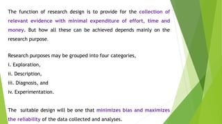 The function of research design is to provide for the collection of
relevant evidence with minimal expenditure of effort, time and
money. But how all these can be achieved depends mainly on the
research purpose.
Research purposes may be grouped into four categories,
i. Exploration,
ii. Description,
iii. Diagnosis, and
iv. Experimentation.
The suitable design will be one that minimizes bias and maximizes
the reliability of the data collected and analyses.
 