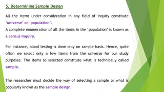 5. Determining Sample Design
All the items under consideration in any field of inquiry constitute
‘universe’ or ‘population’.
A complete enumeration of all the items in the ‘population’ is known as
a census inquiry.
For instance, blood testing is done only on sample basis. Hence, quite
often we select only a few items from the universe for our study
purposes. The items so selected constitute what is technically called
sample.
The researcher must decide the way of selecting a sample or what is
popularly known as the sample design.
 