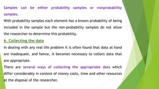 Samples can be either probability samples or nonprobability
samples.
With probability samples each element has a known probability of being
included in the sample but the non-probability samples do not allow
the researcher to determine this probability.
6. Collecting the data
In dealing with any real life problem it is often found that data at hand
are inadequate, and hence, it becomes necessary to collect data that
are appropriate.
There are several ways of collecting the appropriate data which
differ considerably in context of money costs, time and other resources
at the disposal of the researcher.
 