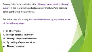 Primary data can be collected either through experiment or through
survey. If the researcher conducts an experiment, he/she observes
some quantitative measurements.
But in the case of a survey, data can be collected by any one or more
of the following ways:
i. By observation
ii. Through personal interview
iii. Through telephone interviews
iv. By mailing of questionnaires
v. Through schedules
 