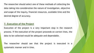 The researcher should select one of these methods of collecting the
data taking into consideration the nature of investigation, objective
and scope of the inquiry, financial resources, available time and the
desired degree of accuracy.
7. Execution of the Project
Execution of the project is a very important step in the research
process. If the execution of the project proceeds on correct lines, the
data to be collected would be adequate and dependable.
The researcher should see that the project is executed in a
systematic manner and in time.
 