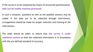 If the survey is to be conducted by means of structured questionnaires,
data can be readily machine processed.
In such a situation, questions as well as the possible answers may be
coded. If the data are to be collected through interviewers,
arrangements should be made for proper selection and training of the
interviewers.
The steps should be taken to ensure that the survey is under
statistical control so that the collected information is in accordance
with the pre-defined standard of accuracy.
 