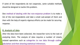 If some of the respondents do not cooperate, some suitable methods
should be designed to tackle this problem.
One method of dealing with the non-response problem is to make a
list of the non-respondents and take a small sub-sample of them and
then with the help of experts vigorous efforts can be made for securing
response.
8. Analysis of data
After the data have been collected, the researcher turns to the task of
analyzing them. The analysis of data requires a number of closely
related operations such as categories to raw data through coding,
tabulation and then drawing statistical inferences.
 