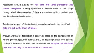 Researcher should classify the raw data into some purposeful and
usable categories. Coding operation is usually done at this stage
through which the categories of data are transformed into symbols that
may be tabulated and counted.
Tabulation is a part of the technical procedure wherein the classified
data are put in the form of tables.
Analysis work after tabulation is generally based on the computation of
various percentages, coefficients, etc., by applying various well defined
statistical formulae. In brief, the researcher can analyze the collected
data with the help of various statistical measures.
 