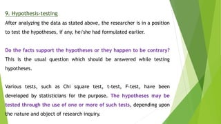 9. Hypothesis-testing
After analyzing the data as stated above, the researcher is in a position
to test the hypotheses, if any, he/she had formulated earlier.
Do the facts support the hypotheses or they happen to be contrary?
This is the usual question which should be answered while testing
hypotheses.
Various tests, such as Chi square test, t-test, F-test, have been
developed by statisticians for the purpose. The hypotheses may be
tested through the use of one or more of such tests, depending upon
the nature and object of research inquiry.
 