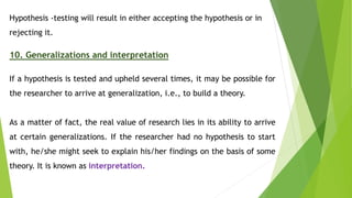 Hypothesis -testing will result in either accepting the hypothesis or in
rejecting it.
10. Generalizations and interpretation
If a hypothesis is tested and upheld several times, it may be possible for
the researcher to arrive at generalization, i.e., to build a theory.
As a matter of fact, the real value of research lies in its ability to arrive
at certain generalizations. If the researcher had no hypothesis to start
with, he/she might seek to explain his/her findings on the basis of some
theory. It is known as interpretation.
 