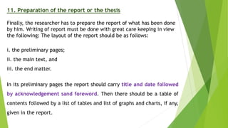 11. Preparation of the report or the thesis
Finally, the researcher has to prepare the report of what has been done
by him. Writing of report must be done with great care keeping in view
the following: The layout of the report should be as follows:
i. the preliminary pages;
ii. the main text, and
iii. the end matter.
In its preliminary pages the report should carry title and date followed
by acknowledgement sand foreword. Then there should be a table of
contents followed by a list of tables and list of graphs and charts, if any,
given in the report.
 