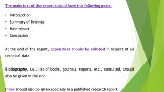The main text of the report should have the following parts:
• Introduction
• Summary of findings
• Main report
• Conclusion
At the end of the report, appendices should be enlisted in respect of all
technical data.
Bibliography, i.e., list of books, journals, reports, etc., consulted, should
also be given in the end.
Index should also be given specially in a published research report.
 