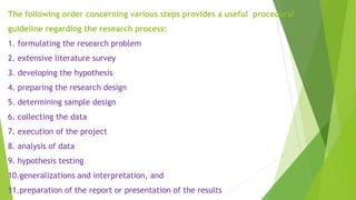 The following order concerning various steps provides a useful procedural
guideline regarding the research process:
1. formulating the research problem
2. extensive literature survey
3. developing the hypothesis
4. preparing the research design
5. determining sample design
6. collecting the data
7. execution of the project
8. analysis of data
9. hypothesis testing
10.generalizations and interpretation, and
11.preparation of the report or presentation of the results
 