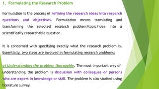 1. Formulating the Research Problem
Formulation is the process of refining the research ideas into research
questions and objectives. Formulation means translating and
transforming the selected research problem/topic/idea into a
scientifically researchable question.
It is concerned with specifying exactly what the research problem is.
Essentially, two steps are involved in formulating research problems:
a) Understanding the problem thoroughly. The most important way of
understanding the problem is discussion with colleagues or persons
who are expert in knowledge or skill. The problem is also studied using
literature survey.
 