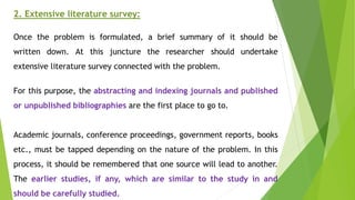 2. Extensive literature survey:
Once the problem is formulated, a brief summary of it should be
written down. At this juncture the researcher should undertake
extensive literature survey connected with the problem.
For this purpose, the abstracting and indexing journals and published
or unpublished bibliographies are the first place to go to.
Academic journals, conference proceedings, government reports, books
etc., must be tapped depending on the nature of the problem. In this
process, it should be remembered that one source will lead to another.
The earlier studies, if any, which are similar to the study in and
should be carefully studied.
 