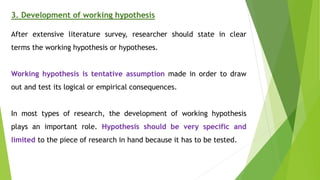 3. Development of working hypothesis
After extensive literature survey, researcher should state in clear
terms the working hypothesis or hypotheses.
Working hypothesis is tentative assumption made in order to draw
out and test its logical or empirical consequences.
In most types of research, the development of working hypothesis
plays an important role. Hypothesis should be very specific and
limited to the piece of research in hand because it has to be tested.
 