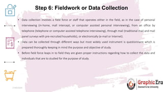 Step 6: Fieldwork or Data Collection
27/05/2024 10
• Data collection involves a field force or staff that operates either in the field, as in the case of personal
interviewing (in-home, mall intercept, or computer assisted personal interviewing), from an office by
telephone (telephone or computer-assisted telephone interviewing), through mail (traditional mail and mail
panel surveys with pre-recruited households), or electronically (e-mail or Internet).
• Data can be collected through different ways but most widely used instrument is questionnaire which is
prepared thoroughly keeping in mind the purpose and objective of study.
• Before field force leaps in to field they are given proper instructions regarding how to collect the data and
individuals that are to studied for the purpose of study.
 