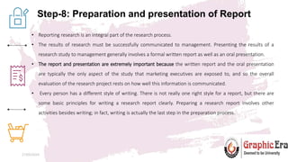 Step-8: Preparation and presentation of Report
27/05/2024 12
• Reporting research is an integral part of the research process.
• The results of research must be successfully communicated to management. Presenting the results of a
research study to management generally involves a formal written report as well as an oral presentation.
• The report and presentation are extremely important because the written report and the oral presentation
are typically the only aspect of the study that marketing executives are exposed to, and so the overall
evaluation of the research project rests on how well this information is communicated.
• Every person has a different style of writing. There is not really one right style for a report, but there are
some basic principles for writing a research report clearly. Preparing a research report involves other
activities besides writing; in fact, writing is actually the last step in the preparation process.
 