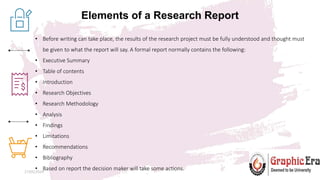 Elements of a Research Report
27/05/2024 13
• Before writing can take place, the results of the research project must be fully understood and thought must
be given to what the report will say. A formal report normally contains the following:
• Executive Summary
• Table of contents
• Introduction
• Research Objectives
• Research Methodology
• Analysis
• Findings
• Limitations
• Recommendations
• Bibliography
• Based on report the decision maker will take some actions.
 